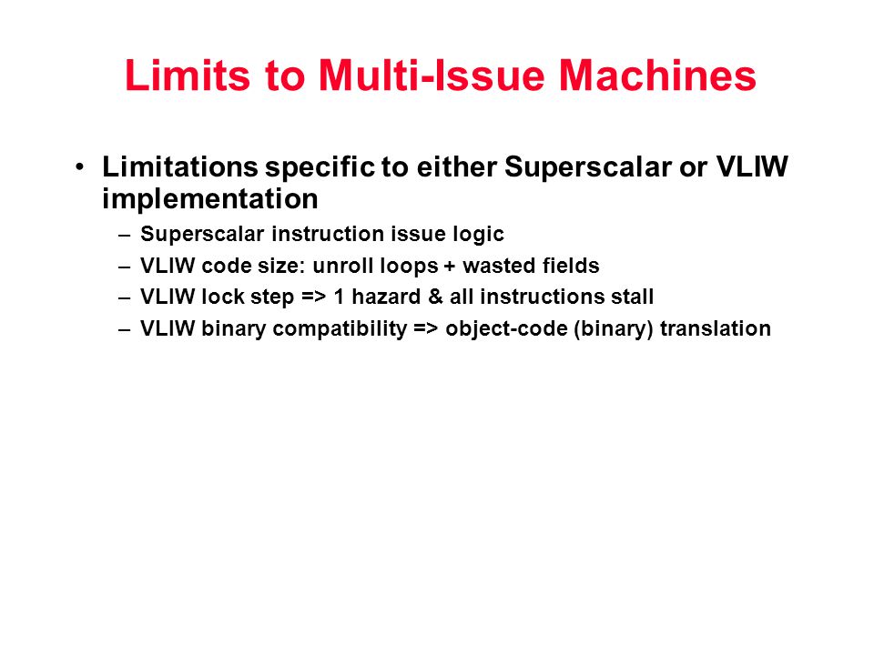 Limits to Multi-Issue Machines Limitations specific to either Superscalar or VLIW implementation –Superscalar instruction issue logic –VLIW code size: unroll loops + wasted fields –VLIW lock step => 1 hazard & all instructions stall –VLIW binary compatibility => object-code (binary) translation