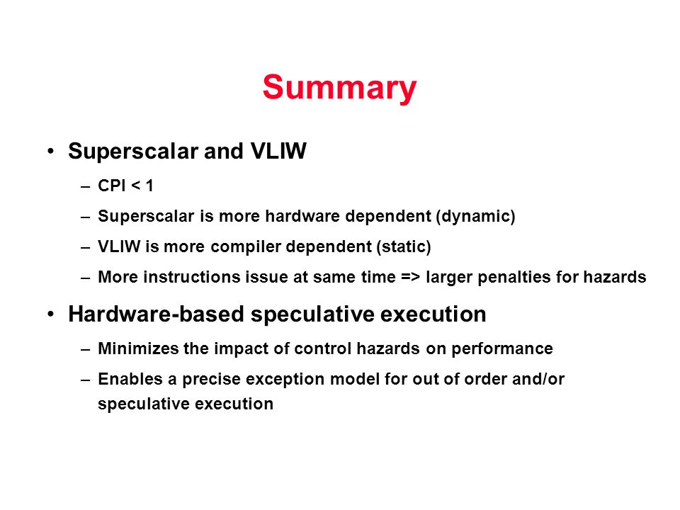 Summary Superscalar and VLIW –CPI < 1 –Superscalar is more hardware dependent (dynamic) –VLIW is more compiler dependent (static) –More instructions issue at same time => larger penalties for hazards Hardware-based speculative execution –Minimizes the impact of control hazards on performance –Enables a precise exception model for out of order and/or speculative execution