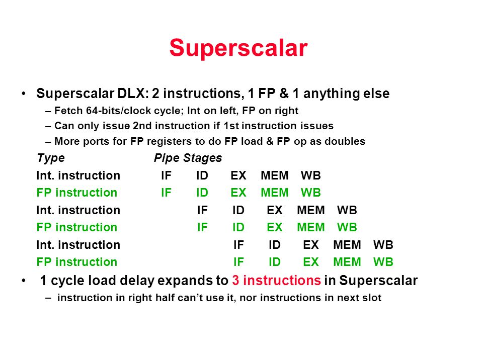 Superscalar Superscalar DLX: 2 instructions, 1 FP & 1 anything else – Fetch 64-bits/clock cycle; Int on left, FP on right – Can only issue 2nd instruction if 1st instruction issues – More ports for FP registers to do FP load & FP op as doubles TypePipeStages Int.