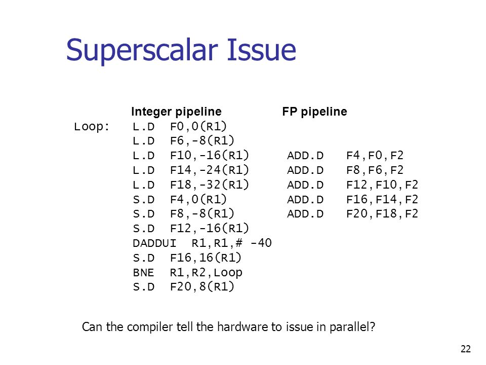22 Superscalar Issue Integer pipeline FP pipeline Loop: L.D F0,0(R1) L.D F6,-8(R1) L.D F10,-16(R1) ADD.D F4,F0,F2 L.D F14,-24(R1) ADD.D F8,F6,F2 L.D F18,-32(R1) ADD.D F12,F10,F2 S.D F4,0(R1) ADD.D F16,F14,F2 S.D F8,-8(R1) ADD.D F20,F18,F2 S.D F12,-16(R1) DADDUI R1,R1,# -40 S.D F16,16(R1) BNE R1,R2,Loop S.D F20,8(R1) Can the compiler tell the hardware to issue in parallel