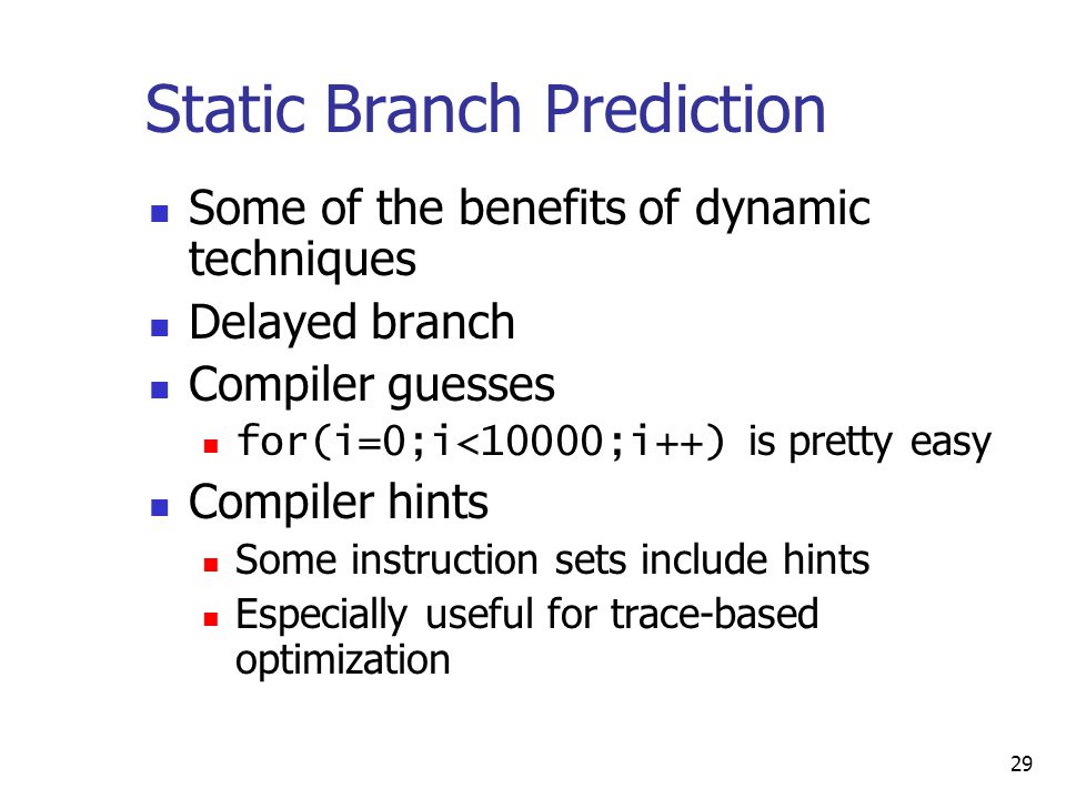 29 Static Branch Prediction Some of the benefits of dynamic techniques Delayed branch Compiler guesses for(i=0;i<10000;i++) is pretty easy Compiler hints Some instruction sets include hints Especially useful for trace-based optimization