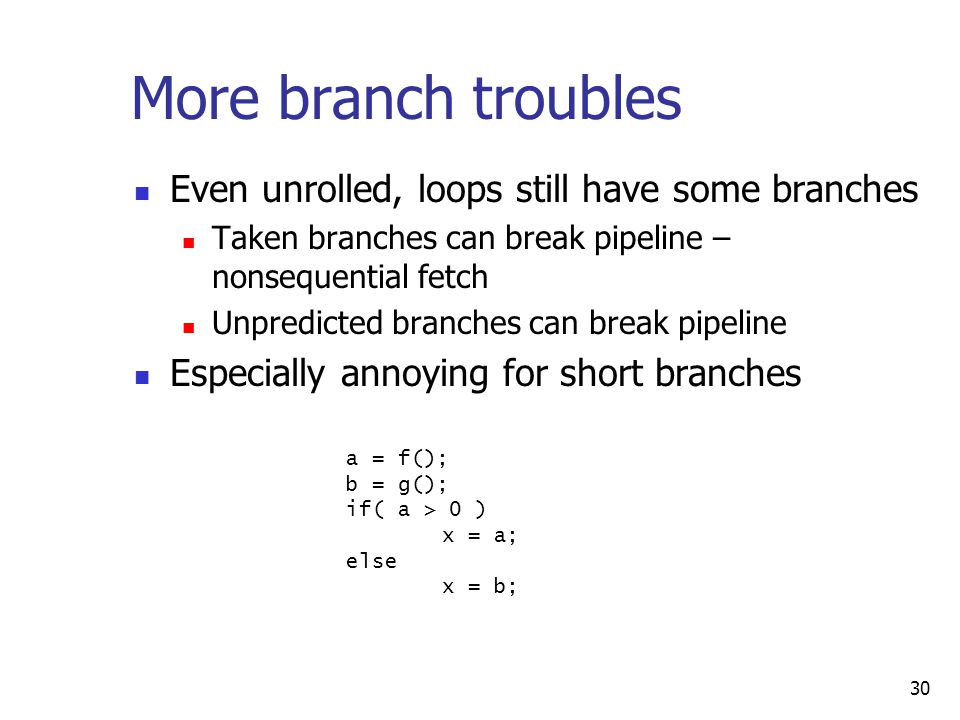 30 More branch troubles Even unrolled, loops still have some branches Taken branches can break pipeline – nonsequential fetch Unpredicted branches can break pipeline Especially annoying for short branches a = f(); b = g(); if( a > 0 ) x = a; else x = b;