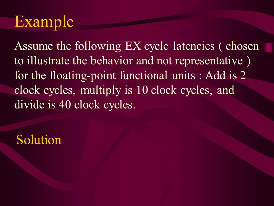 Example Assume the following EX cycle latencies ( chosen to illustrate the behavior and not representative ) for the floating-point functional units : Add is 2 clock cycles, multiply is 10 clock cycles, and divide is 40 clock cycles.