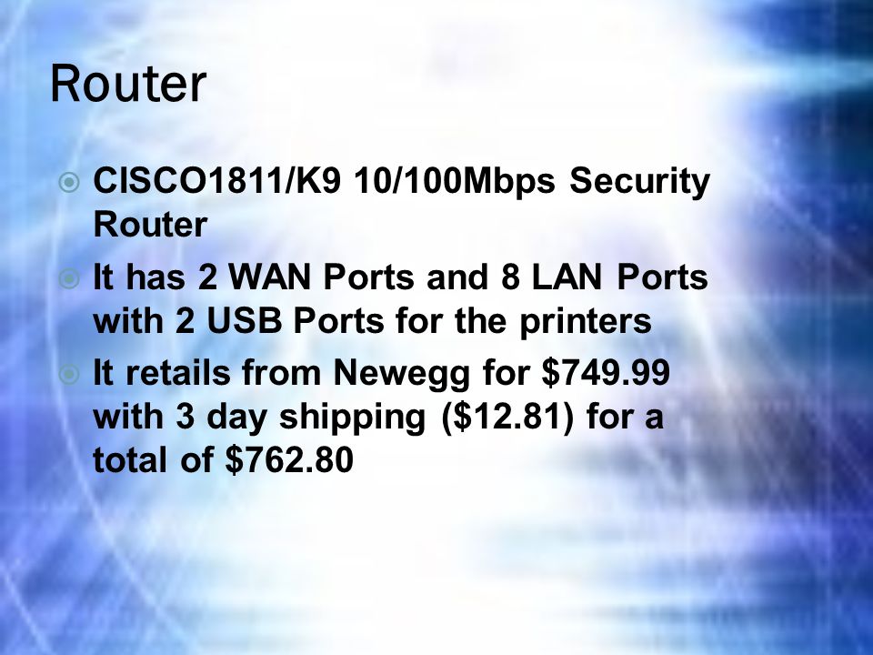 Router  CISCO1811/K9 10/100Mbps Security Router  It has 2 WAN Ports and 8 LAN Ports with 2 USB Ports for the printers  It retails from Newegg for $ with 3 day shipping ($12.81) for a total of $762.80