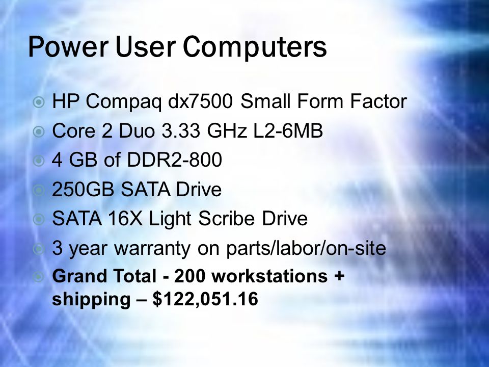 Power User Computers  HP Compaq dx7500 Small Form Factor  Core 2 Duo 3.33 GHz L2-6MB  4 GB of DDR2-800  250GB SATA Drive  SATA 16X Light Scribe Drive  3 year warranty on parts/labor/on-site  Grand Total workstations + shipping – $122,051.16