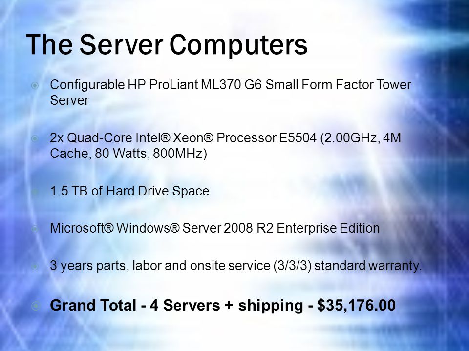 The Server Computers  Configurable HP ProLiant ML370 G6 Small Form Factor Tower Server  2x Quad-Core Intel® Xeon® Processor E5504 (2.00GHz, 4M Cache, 80 Watts, 800MHz)  1.5 TB of Hard Drive Space  Microsoft® Windows® Server 2008 R2 Enterprise Edition  3 years parts, labor and onsite service (3/3/3) standard warranty.