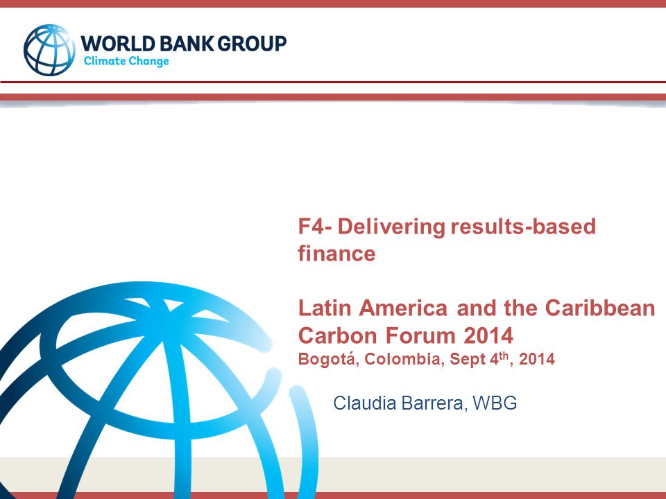 F4- Delivering results-based finance Latin America and the Caribbean Carbon Forum 2014 Bogotá, Colombia, Sept 4 th, 2014 Claudia Barrera, WBG