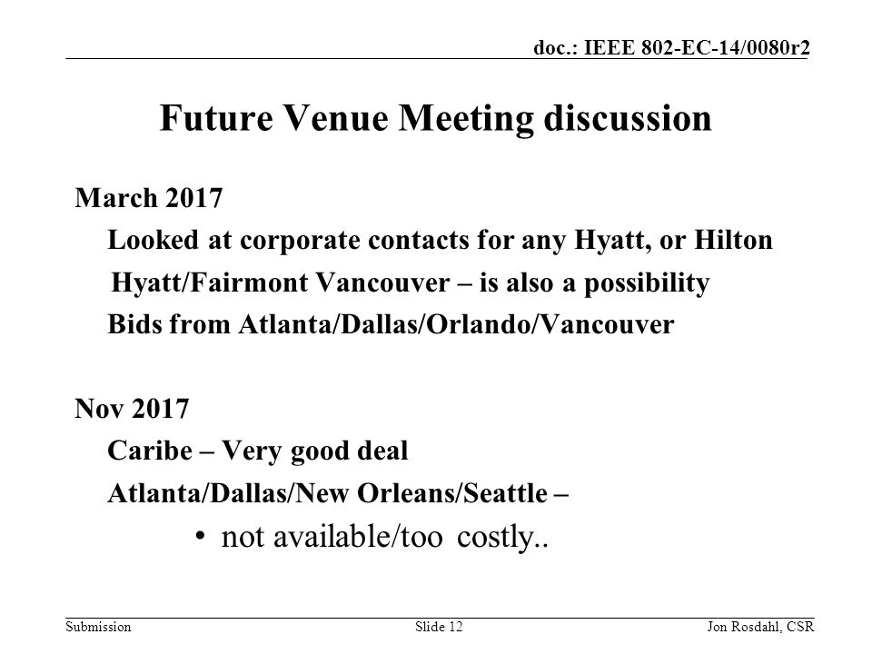 Submission doc.: IEEE 802-EC-14/0080r2 Future Venue Meeting discussion March 2017 Looked at corporate contacts for any Hyatt, or Hilton Hyatt/Fairmont Vancouver – is also a possibility Bids from Atlanta/Dallas/Orlando/Vancouver Nov 2017 Caribe – Very good deal Atlanta/Dallas/New Orleans/Seattle – not available/too costly..
