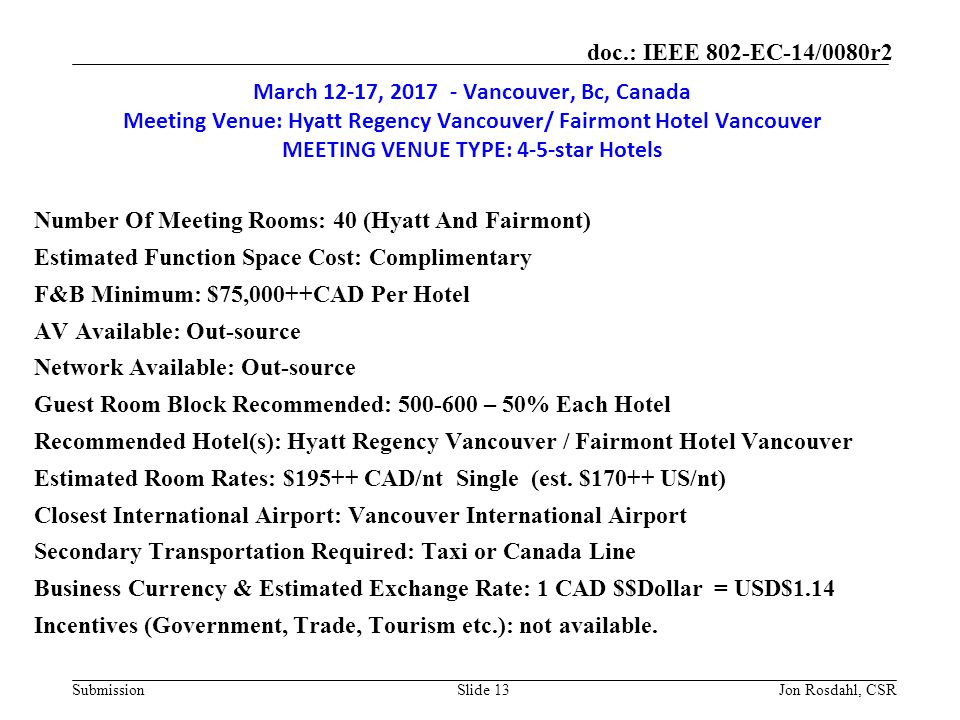 Submission doc.: IEEE 802-EC-14/0080r2 March 12-17, Vancouver, Bc, Canada Meeting Venue: Hyatt Regency Vancouver/ Fairmont Hotel Vancouver MEETING VENUE TYPE: 4-5-star Hotels Number Of Meeting Rooms: 40 (Hyatt And Fairmont) Estimated Function Space Cost: Complimentary F&B Minimum: $75,000++CAD Per Hotel AV Available: Out-source Network Available: Out-source Guest Room Block Recommended: – 50% Each Hotel Recommended Hotel(s): Hyatt Regency Vancouver / Fairmont Hotel Vancouver Estimated Room Rates: $195++ CAD/nt Single (est.