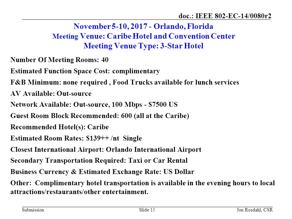 Submission doc.: IEEE 802-EC-14/0080r2 November 5-10, Orlando, Florida Meeting Venue: Caribe Hotel and Convention Center Meeting Venue Type: 3-Star Hotel Number Of Meeting Rooms: 40 Estimated Function Space Cost: complimentary F&B Minimum: none required, Food Trucks available for lunch services AV Available: Out-source Network Available: Out-source, 100 Mbps - $7500 US Guest Room Block Recommended: 600 (all at the Caribe) Recommended Hotel(s): Caribe Estimated Room Rates: $139++ /nt Single Closest International Airport: Orlando International Airport Secondary Transportation Required: Taxi or Car Rental Business Currency & Estimated Exchange Rate: US Dollar Other: Complimentary hotel transportation is available in the evening hours to local attractions/restaurants/other entertainment.