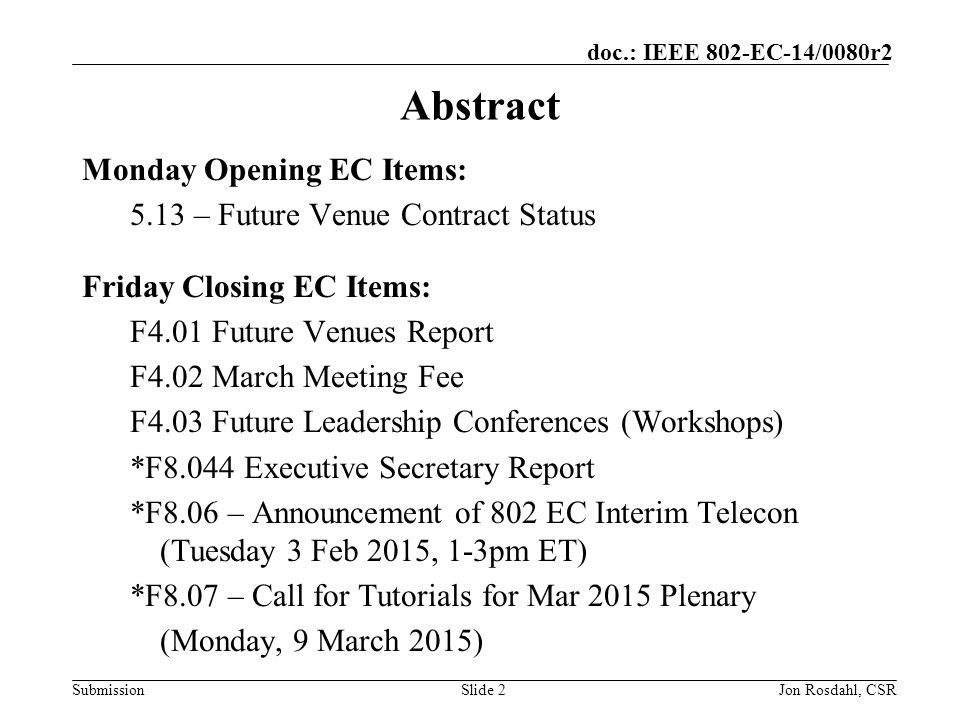 Submission doc.: IEEE 802-EC-14/0080r2 Jon Rosdahl, CSRSlide 2 Abstract Monday Opening EC Items: 5.13 – Future Venue Contract Status Friday Closing EC Items: F4.01 Future Venues Report F4.02 March Meeting Fee F4.03 Future Leadership Conferences (Workshops) *F8.044 Executive Secretary Report *F8.06 – Announcement of 802 EC Interim Telecon (Tuesday 3 Feb 2015, 1-3pm ET) *F8.07 – Call for Tutorials for Mar 2015 Plenary (Monday, 9 March 2015)