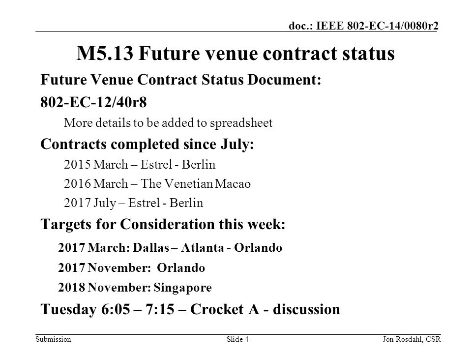 Submission doc.: IEEE 802-EC-14/0080r2 M5.13 Future venue contract status Future Venue Contract Status Document: 802-EC-12/40r8 More details to be added to spreadsheet Contracts completed since July: 2015 March – Estrel - Berlin 2016 March – The Venetian Macao 2017 July – Estrel - Berlin Targets for Consideration this week: 2017 March: Dallas – Atlanta - Orlando 2017 November: Orlando 2018 November: Singapore Tuesday 6:05 – 7:15 – Crocket A - discussion Slide 4Jon Rosdahl, CSR