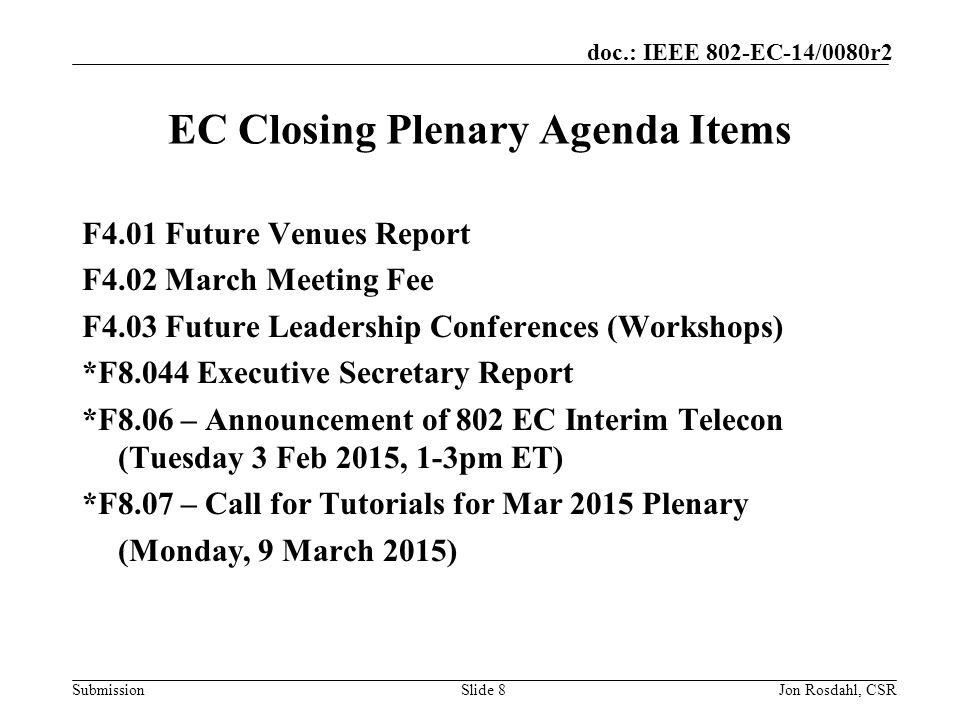 Submission doc.: IEEE 802-EC-14/0080r2 EC Closing Plenary Agenda Items F4.01 Future Venues Report F4.02 March Meeting Fee F4.03 Future Leadership Conferences (Workshops) *F8.044 Executive Secretary Report *F8.06 – Announcement of 802 EC Interim Telecon (Tuesday 3 Feb 2015, 1-3pm ET) *F8.07 – Call for Tutorials for Mar 2015 Plenary (Monday, 9 March 2015) Slide 8Jon Rosdahl, CSR