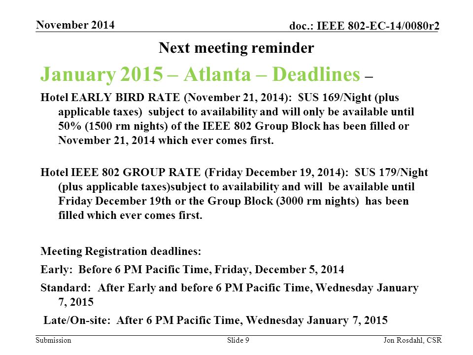 Submission doc.: IEEE 802-EC-14/0080r2 Next meeting reminder January 2015 – Atlanta – Deadlines – Hotel EARLY BIRD RATE (November 21, 2014): $US 169/Night (plus applicable taxes) subject to availability and will only be available until 50% (1500 rm nights) of the IEEE 802 Group Block has been filled or November 21, 2014 which ever comes first.