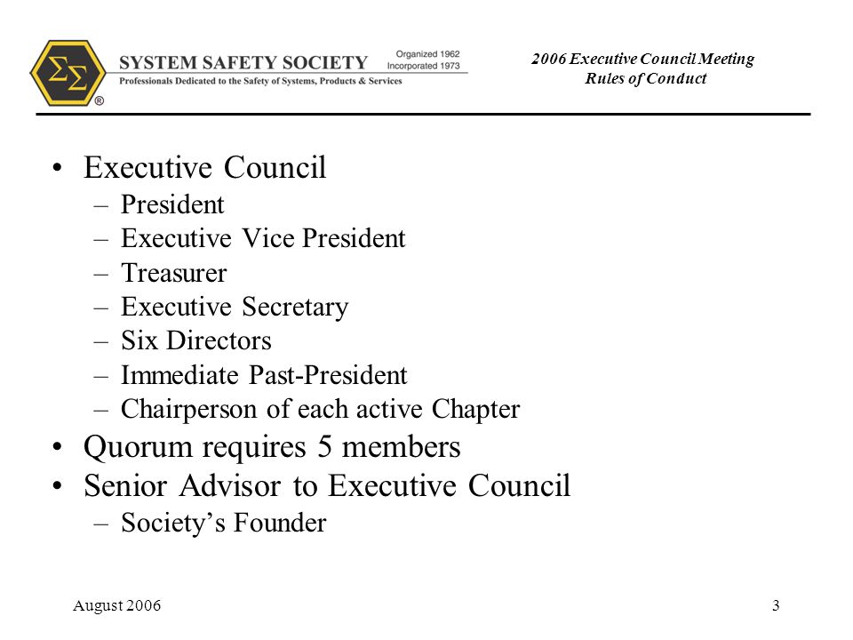 August Executive Council Meeting Rules of Conduct Executive Council –President –Executive Vice President –Treasurer –Executive Secretary –Six Directors –Immediate Past-President –Chairperson of each active Chapter Quorum requires 5 members Senior Advisor to Executive Council –Society’s Founder