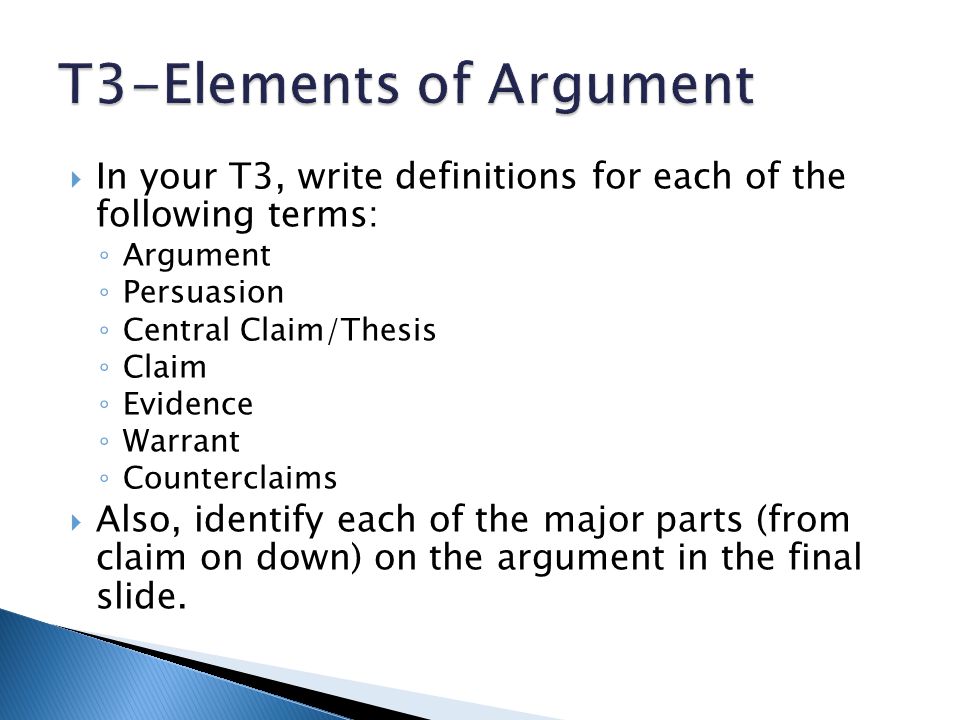 In your T3, write definitions for each of the following terms: ◦ Argument ◦ Persuasion ◦ Central Claim/Thesis ◦ Claim ◦ Evidence ◦ Warrant ◦ Counterclaims  Also, identify each of the major parts (from claim on down) on the argument in the final slide.