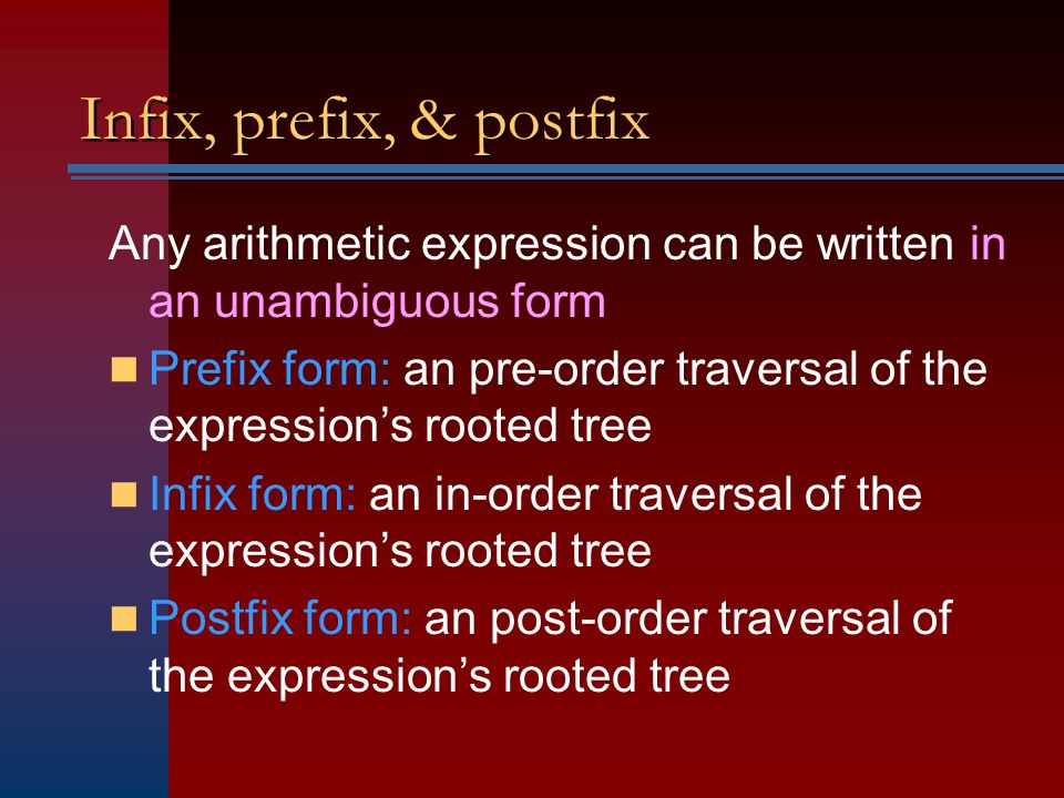 Infix, prefix, & postfix Any arithmetic expression can be written in an unambiguous form Prefix form: an pre-order traversal of the expression’s rooted tree Infix form: an in-order traversal of the expression’s rooted tree Postfix form: an post-order traversal of the expression’s rooted tree