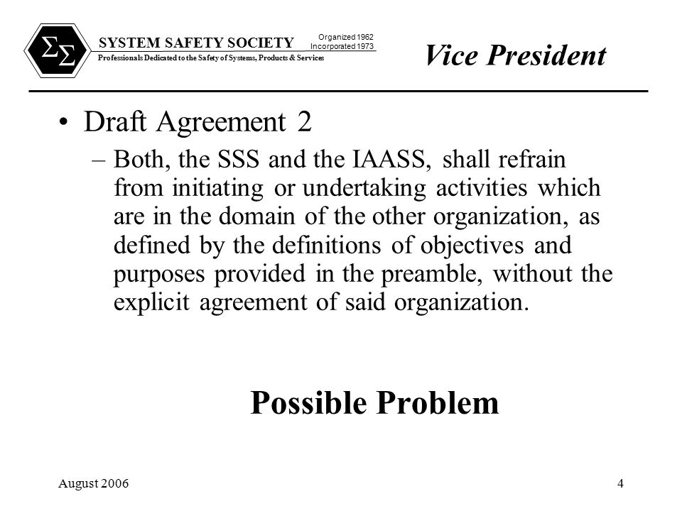 SYSTEM SAFETY SOCIETY Professionals Dedicated to the Safety of Systems, Products & Services Organized 1962 Incorporated 1973   August Draft Agreement 2 –Both, the SSS and the IAASS, shall refrain from initiating or undertaking activities which are in the domain of the other organization, as defined by the definitions of objectives and purposes provided in the preamble, without the explicit agreement of said organization.