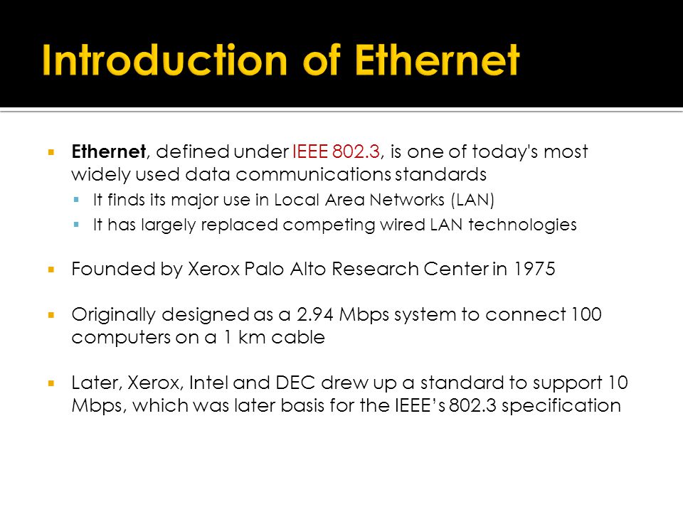  Ethernet, defined under IEEE 802.3, is one of today s most widely used data communications standards  It finds its major use in Local Area Networks (LAN)  It has largely replaced competing wired LAN technologies  Founded by Xerox Palo Alto Research Center in 1975  Originally designed as a 2.94 Mbps system to connect 100 computers on a 1 km cable  Later, Xerox, Intel and DEC drew up a standard to support 10 Mbps, which was later basis for the IEEE’s specification