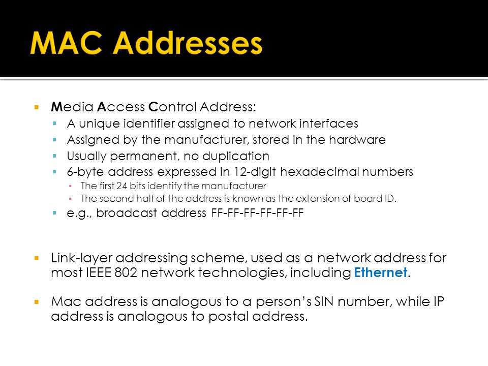  M edia A ccess C ontrol Address:  A unique identifier assigned to network interfaces  Assigned by the manufacturer, stored in the hardware  Usually permanent, no duplication  6-byte address expressed in 12-digit hexadecimal numbers ▪ The first 24 bits identify the manufacturer ▪ The second half of the address is known as the extension of board ID.