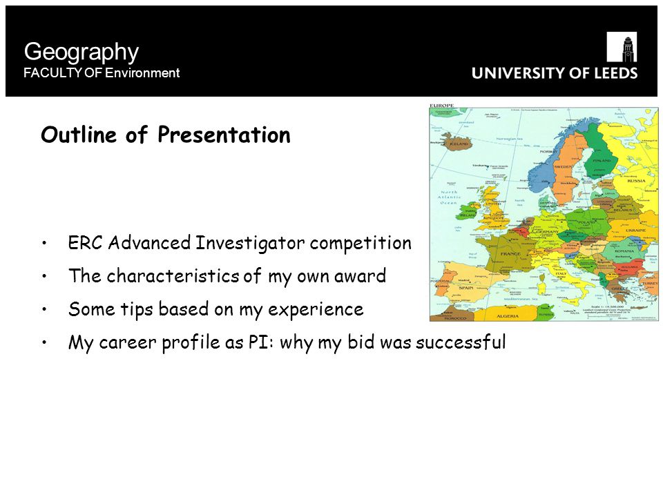 Geography FACULTY OF Environment Outline of Presentation ERC Advanced Investigator competition The characteristics of my own award Some tips based on my experience My career profile as PI: why my bid was successful