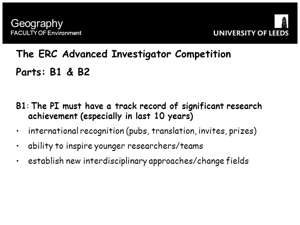 Geography FACULTY OF Environment The ERC Advanced Investigator Competition Parts: B1 & B2 B1: The PI must have a track record of significant research achievement (especially in last 10 years) international recognition (pubs, translation, invites, prizes) ability to inspire younger researchers/teams establish new interdisciplinary approaches/change fields