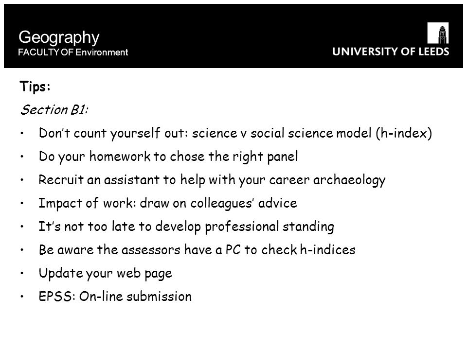 Geography FACULTY OF Environment Tips: Section B1: Don’t count yourself out: science v social science model (h-index) Do your homework to chose the right panel Recruit an assistant to help with your career archaeology Impact of work: draw on colleagues’ advice It’s not too late to develop professional standing Be aware the assessors have a PC to check h-indices Update your web page EPSS: On-line submission