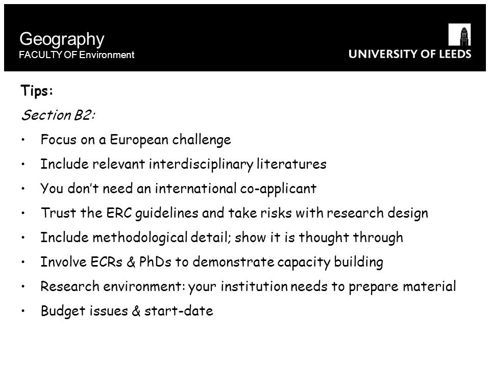 Geography FACULTY OF Environment Tips: Section B2: Focus on a European challenge Include relevant interdisciplinary literatures You don’t need an international co-applicant Trust the ERC guidelines and take risks with research design Include methodological detail; show it is thought through Involve ECRs & PhDs to demonstrate capacity building Research environment: your institution needs to prepare material Budget issues & start-date