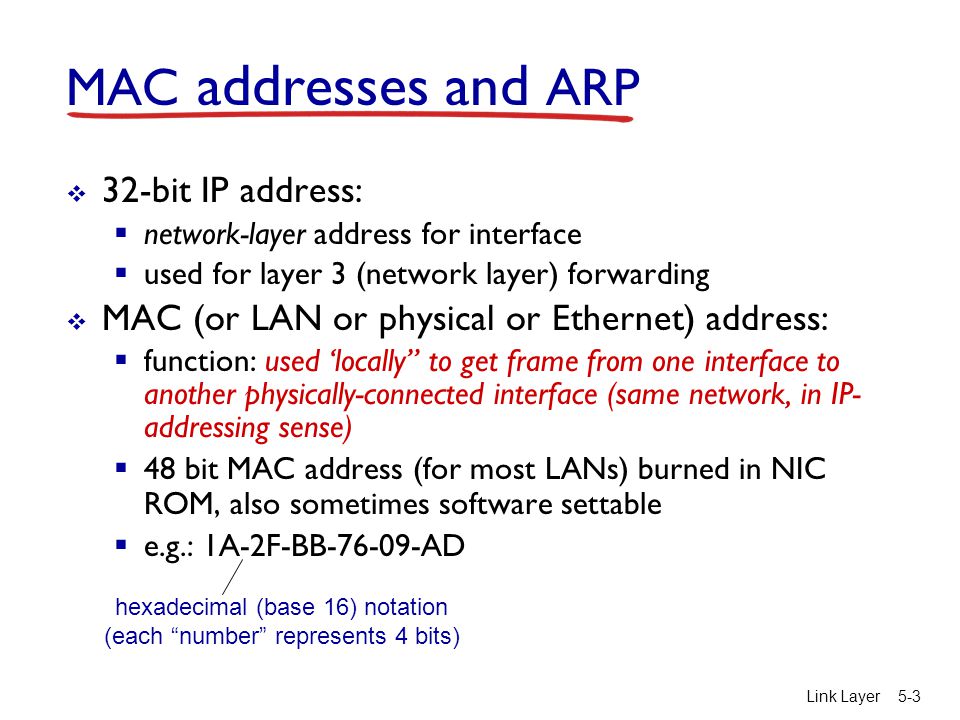 Link Layer5-3 MAC addresses and ARP  32-bit IP address:  network-layer address for interface  used for layer 3 (network layer) forwarding  MAC (or LAN or physical or Ethernet) address:  function: used ‘locally to get frame from one interface to another physically-connected interface (same network, in IP- addressing sense)  48 bit MAC address (for most LANs) burned in NIC ROM, also sometimes software settable  e.g.: 1A-2F-BB AD hexadecimal (base 16) notation (each number represents 4 bits)