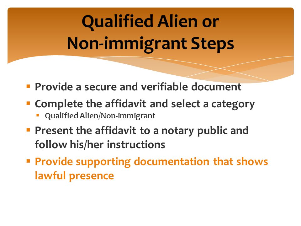  Provide a secure and verifiable document  Complete the affidavit and select a category  Qualified Alien/Non-immigrant  Present the affidavit to a notary public and follow his/her instructions  Provide supporting documentation that shows lawful presence Qualified Alien or Non-immigrant Steps