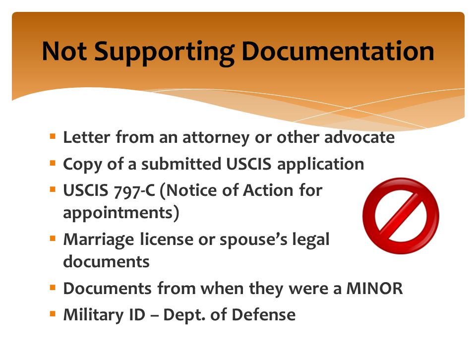Not Supporting Documentation  Letter from an attorney or other advocate  Copy of a submitted USCIS application  USCIS 797-C (Notice of Action for appointments)  Marriage license or spouse’s legal documents  Documents from when they were a MINOR  Military ID – Dept.
