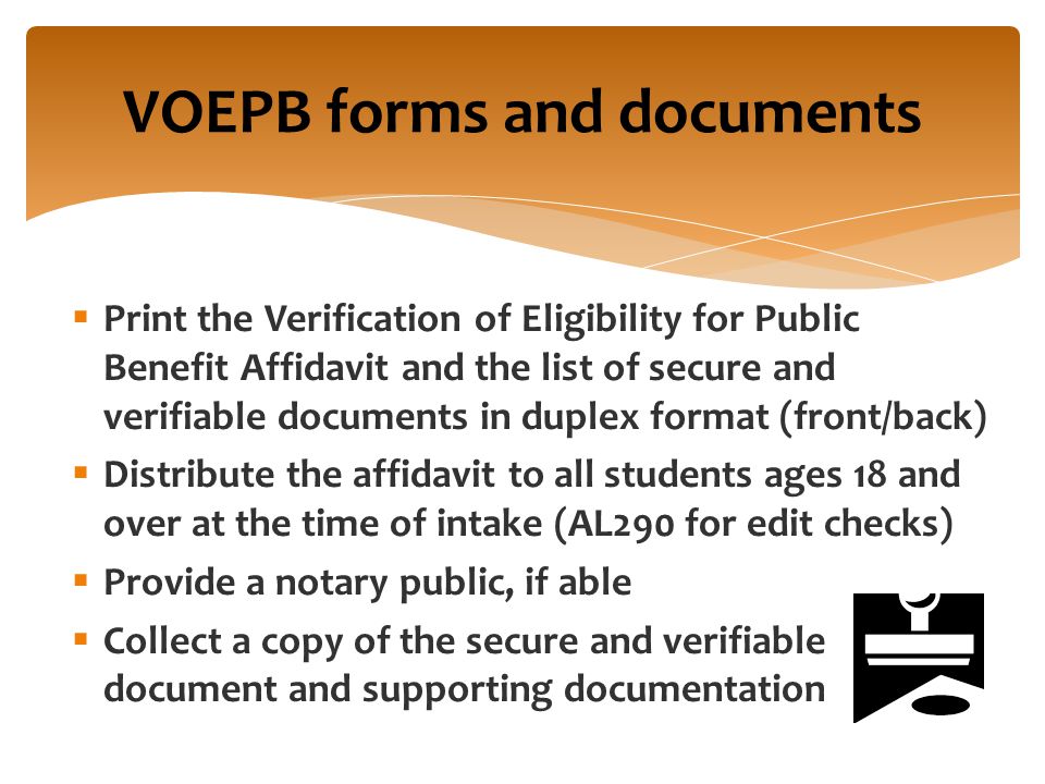  Print the Verification of Eligibility for Public Benefit Affidavit and the list of secure and verifiable documents in duplex format (front/back)  Distribute the affidavit to all students ages 18 and over at the time of intake (AL290 for edit checks)  Provide a notary public, if able  Collect a copy of the secure and verifiable document and supporting documentation VOEPB forms and documents