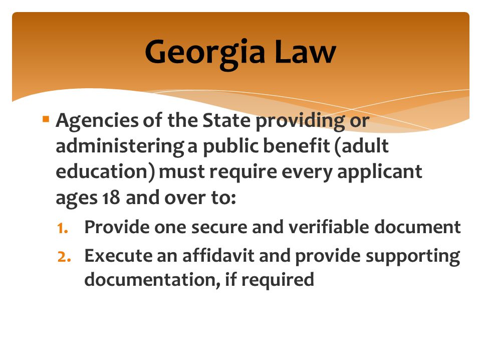  Agencies of the State providing or administering a public benefit (adult education) must require every applicant ages 18 and over to: 1.Provide one secure and verifiable document 2.Execute an affidavit and provide supporting documentation, if required Georgia Law