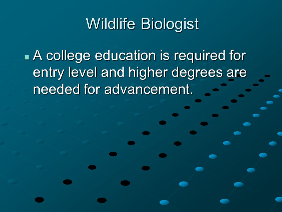 Wildlife Biologist A college education is required for entry level and higher degrees are needed for advancement.