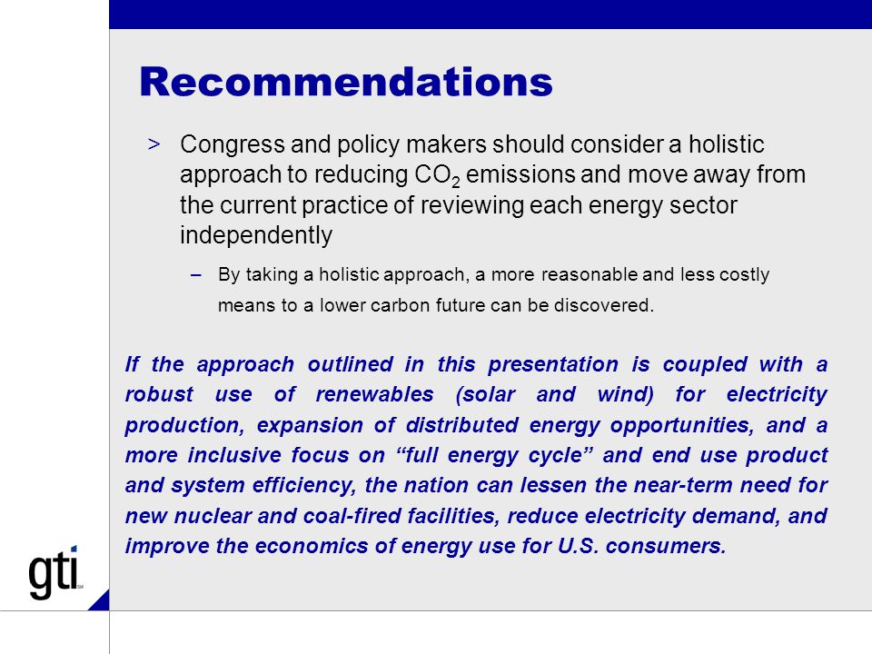 Recommendations >Congress and policy makers should consider a holistic approach to reducing CO 2 emissions and move away from the current practice of reviewing each energy sector independently –By taking a holistic approach, a more reasonable and less costly means to a lower carbon future can be discovered.