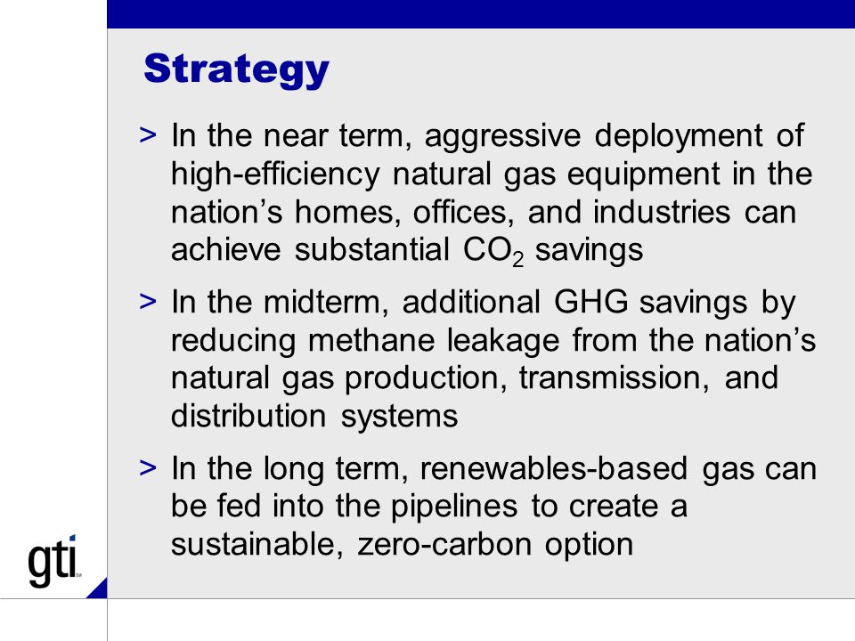 Strategy >In the near term, aggressive deployment of high-efficiency natural gas equipment in the nation’s homes, offices, and industries can achieve substantial CO 2 savings >In the midterm, additional GHG savings by reducing methane leakage from the nation’s natural gas production, transmission, and distribution systems >In the long term, renewables-based gas can be fed into the pipelines to create a sustainable, zero-carbon option