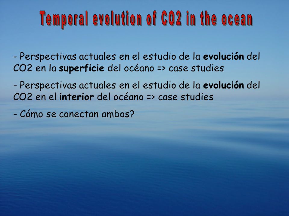 - Perspectivas actuales en el estudio de la evolución del CO2 en la superficie del océano => case studies - Perspectivas actuales en el estudio de la evolución del CO2 en el interior del océano => case studies - Cómo se conectan ambos