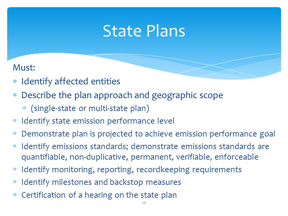 Must:  Identify affected entities  Describe the plan approach and geographic scope  (single-state or multi-state plan)  Identify state emission performance level  Demonstrate plan is projected to achieve emission performance goal  Identify emissions standards; demonstrate emissions standards are quantifiable, non-duplicative, permanent, verifiable, enforceable  Identify monitoring, reporting, recordkeeping requirements  Identify milestones and backstop measures  Certification of a hearing on the state plan 10 State Plans