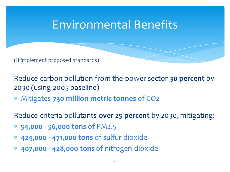 (If implement proposed standards) Reduce carbon pollution from the power sector 30 percent by 2030 (using 2005 baseline)  Mitigates 730 million metric tonnes of CO2 Reduce criteria pollutants over 25 percent by 2030, mitigating:  54, ,000 tons of PM2.5  424, ,000 tons of sulfur dioxide  407, ,000 tons of nitrogen dioxide Environmental Benefits 12