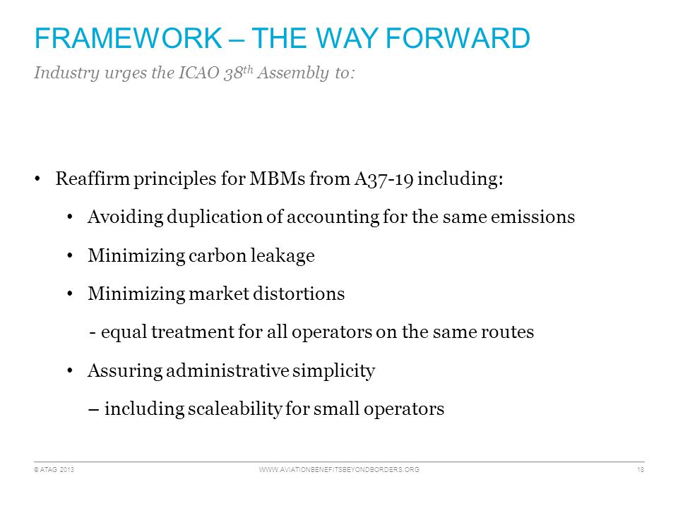 © ATAG FRAMEWORK – THE WAY FORWARD Reaffirm principles for MBMs from A37-19 including: Avoiding duplication of accounting for the same emissions Minimizing carbon leakage Minimizing market distortions - equal treatment for all operators on the same routes Assuring administrative simplicity – including scaleability for small operators Industry urges the ICAO 38 th Assembly to: