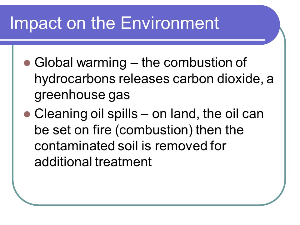Impact on the Environment Global warming – the combustion of hydrocarbons releases carbon dioxide, a greenhouse gas Cleaning oil spills – on land, the oil can be set on fire (combustion) then the contaminated soil is removed for additional treatment