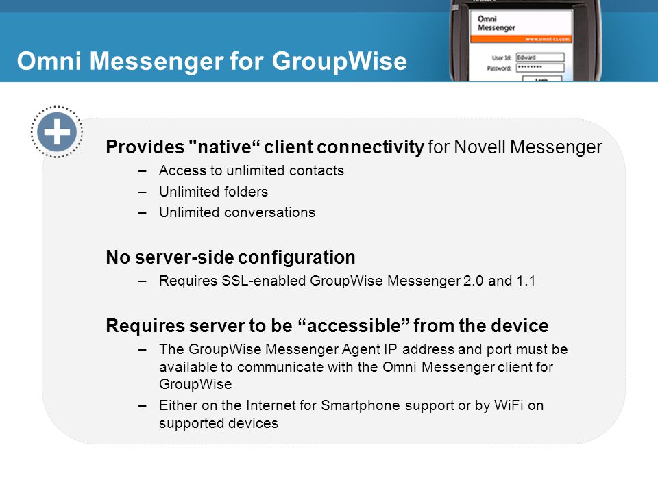 Omni Messenger for GroupWise Provides native client connectivity for Novell Messenger –Access to unlimited contacts –Unlimited folders –Unlimited conversations No server-side configuration –Requires SSL-enabled GroupWise Messenger 2.0 and 1.1 Requires server to be accessible from the device –The GroupWise Messenger Agent IP address and port must be available to communicate with the Omni Messenger client for GroupWise –Either on the Internet for Smartphone support or by WiFi on supported devices Omni Messenger for GroupWise