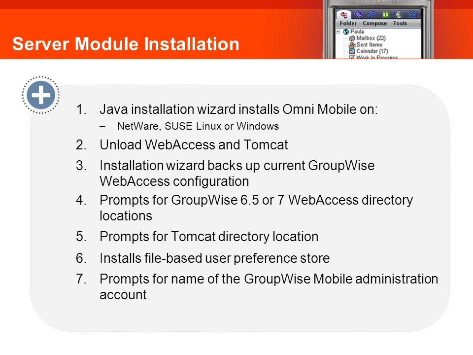Server Module Installation 1.Java installation wizard installs Omni Mobile on: –NetWare, SUSE Linux or Windows 2.Unload WebAccess and Tomcat 3.Installation wizard backs up current GroupWise WebAccess configuration 4.Prompts for GroupWise 6.5 or 7 WebAccess directory locations 5.Prompts for Tomcat directory location 6.Installs file-based user preference store 7.Prompts for name of the GroupWise Mobile administration account Omni Mobile: Server Module Installation
