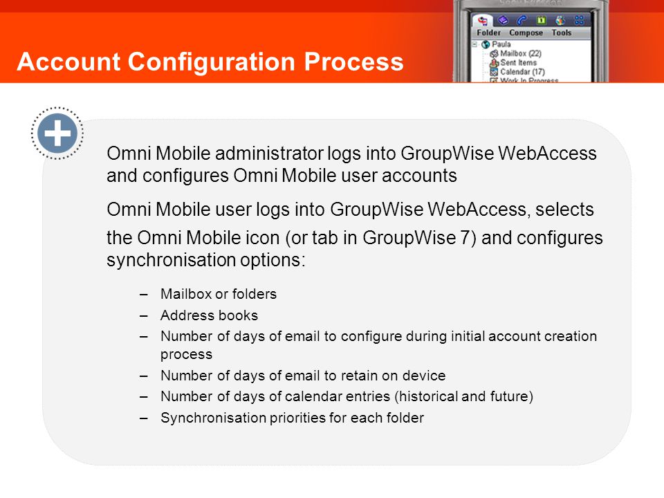 Account Configuration Process Omni Mobile administrator logs into GroupWise WebAccess and configures Omni Mobile user accounts Omni Mobile user logs into GroupWise WebAccess, selects the Omni Mobile icon (or tab in GroupWise 7) and configures synchronisation options: –Mailbox or folders –Address books –Number of days of  to configure during initial account creation process –Number of days of  to retain on device –Number of days of calendar entries (historical and future) –Synchronisation priorities for each folder Omni Mobile: Account Configuration Process