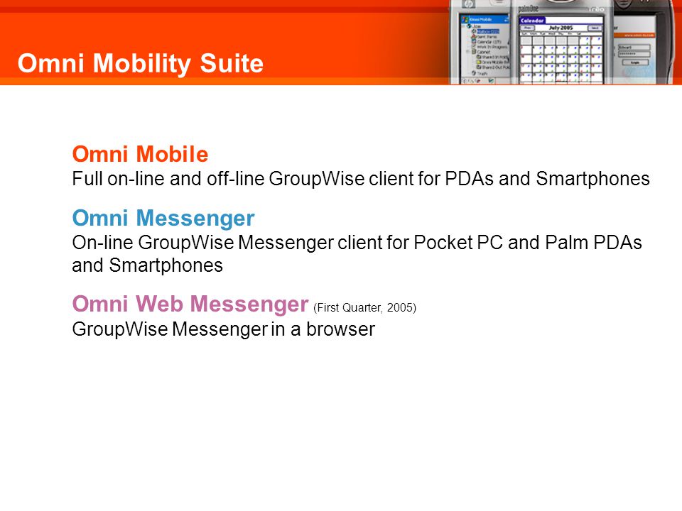 Omni Mobility Suite Omni Mobile Full on-line and off-line GroupWise client for PDAs and Smartphones Omni Messenger On-line GroupWise Messenger client for Pocket PC and Palm PDAs and Smartphones Omni Web Messenger (First Quarter, 2005) GroupWise Messenger in a browser Omni Mobility Suite for GroupWise