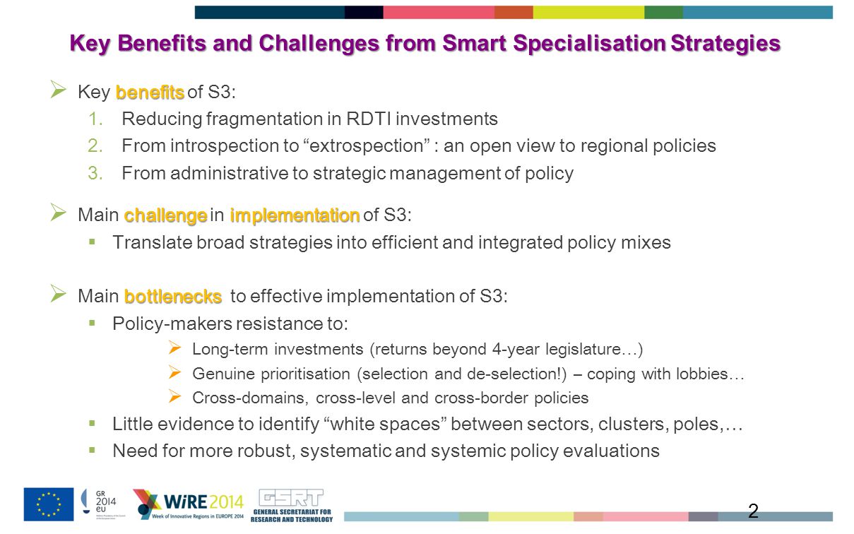 Key Benefits and Challenges from Smart Specialisation Strategies 2 benefits  Key benefits of S3: 1.Reducing fragmentation in RDTI investments 2.From introspection to extrospection : an open view to regional policies 3.From administrative to strategic management of policy challengeimplementation  Main challenge in implementation of S3:  Translate broad strategies into efficient and integrated policy mixes bottlenecks  Main bottlenecks to effective implementation of S3:  Policy-makers resistance to:  Long-term investments (returns beyond 4-year legislature…)  Genuine prioritisation (selection and de-selection!) – coping with lobbies…  Cross-domains, cross-level and cross-border policies  Little evidence to identify white spaces between sectors, clusters, poles,…  Need for more robust, systematic and systemic policy evaluations