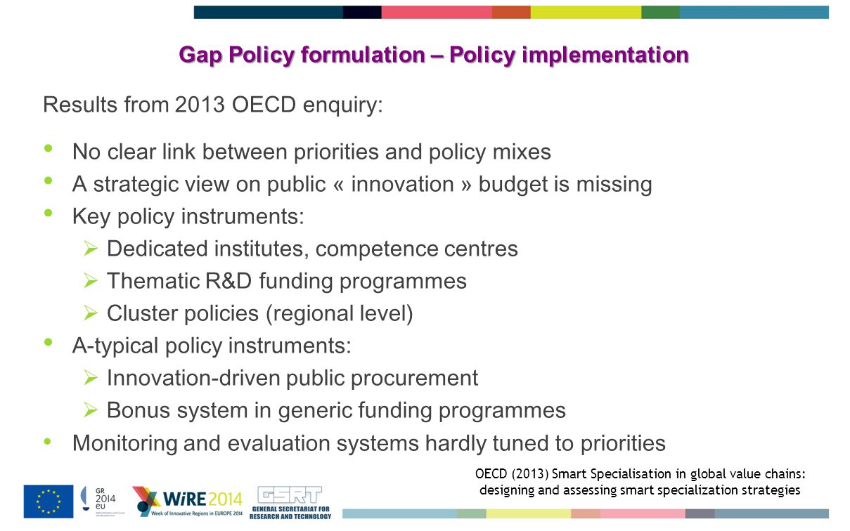 Gap Policy formulation – Policy implementation Results from 2013 OECD enquiry: No clear link between priorities and policy mixes A strategic view on public « innovation » budget is missing Key policy instruments:  Dedicated institutes, competence centres  Thematic R&D funding programmes  Cluster policies (regional level) A-typical policy instruments:  Innovation-driven public procurement  Bonus system in generic funding programmes Monitoring and evaluation systems hardly tuned to priorities OECD (2013) Smart Specialisation in global value chains: designing and assessing smart specialization strategies