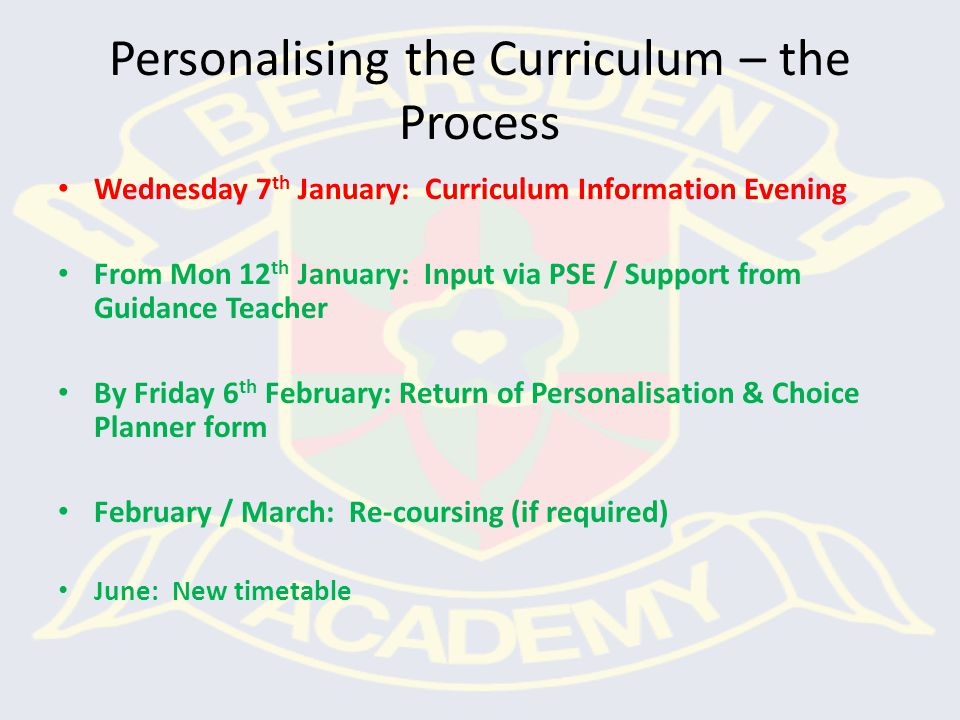 Personalising the Curriculum – the Process Wednesday 7 th January: Curriculum Information Evening From Mon 12 th January: Input via PSE / Support from Guidance Teacher By Friday 6 th February: Return of Personalisation & Choice Planner form February / March: Re-coursing (if required) June: New timetable