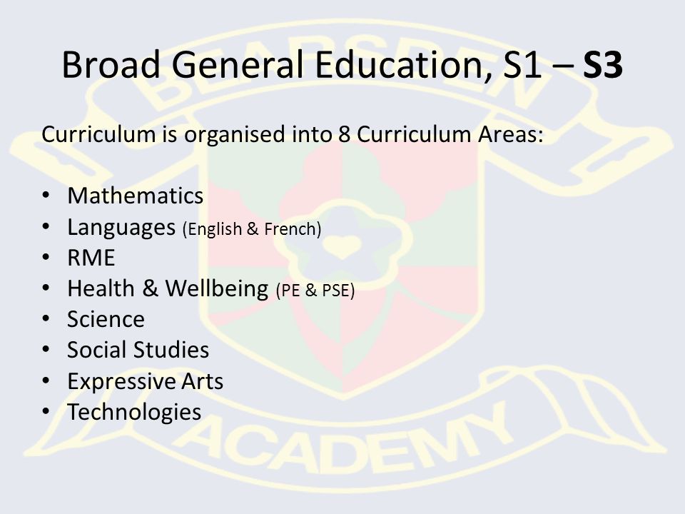 Broad General Education, S1 – S3 Curriculum is organised into 8 Curriculum Areas: Mathematics Languages (English & French) RME Health & Wellbeing (PE & PSE) Science Social Studies Expressive Arts Technologies