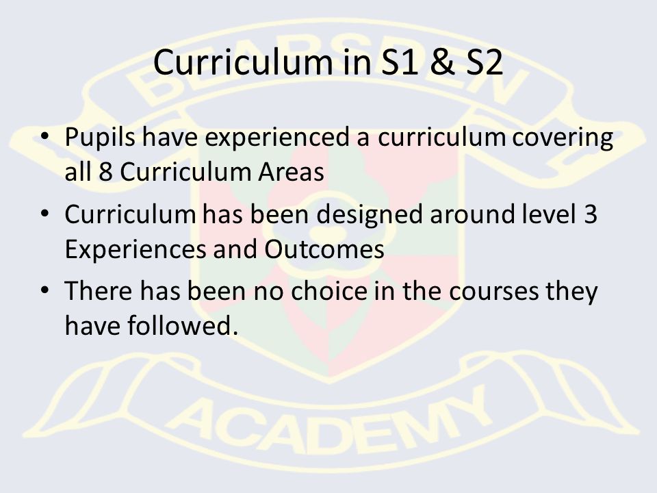 Curriculum in S1 & S2 Pupils have experienced a curriculum covering all 8 Curriculum Areas Curriculum has been designed around level 3 Experiences and Outcomes There has been no choice in the courses they have followed.